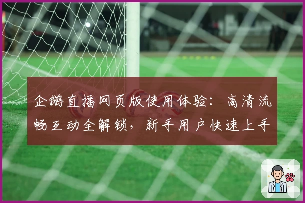 企鹅直播网页版使用体验：高清流畅互动全解锁，新手用户快速上手指南