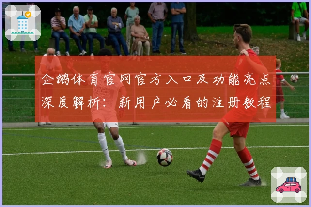 企鹅体育官网官方入口及功能亮点深度解析：新用户必看的注册教程与使用体验分享