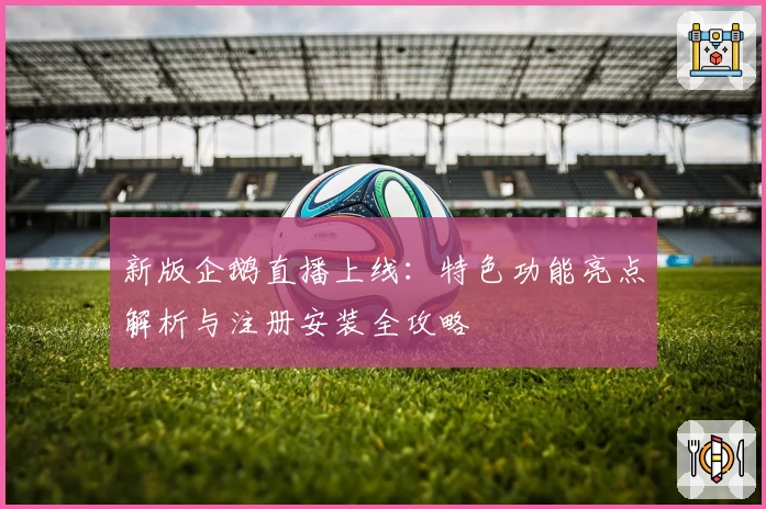 新版企鹅直播上线:特色功能亮点解析与注册安装全攻略