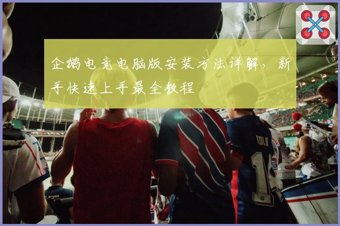 企鹅电竞电脑版安装方法详解，新手快速上手最全教程