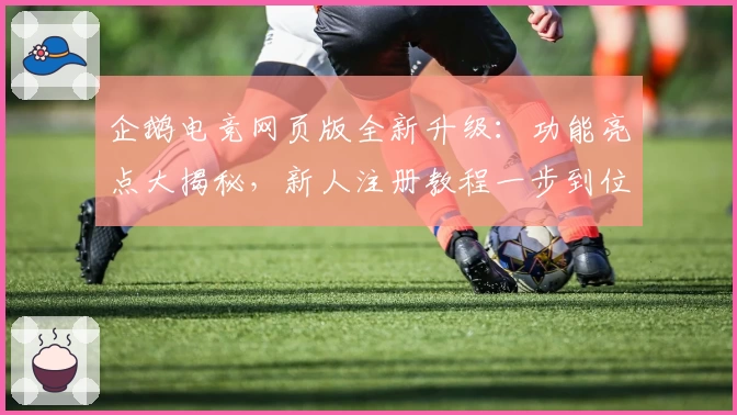 企鹅电竞网页版全新升级：功能亮点大揭秘，新人注册教程一步到位