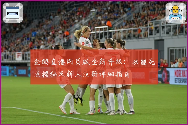 企鹅直播网页版全新升级：功能亮点揭秘及新人注册详细指南