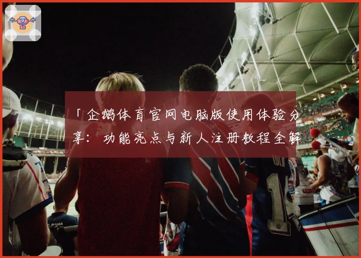「企鹅体育官网电脑版使用体验分享：功能亮点与新人注册教程全解析」