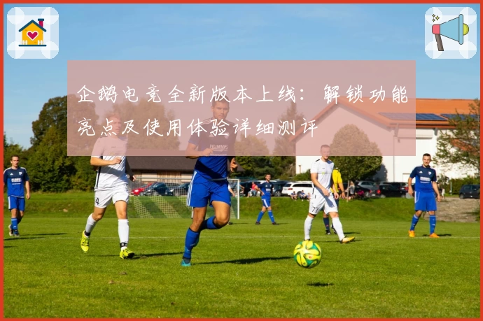 企鹅电竞全新版本上线：解锁功能亮点及使用体验详细测评