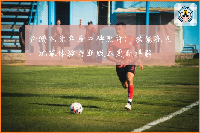 企鹅电竞年度口碑测评：功能亮点、玩家体验与新版本更新详解