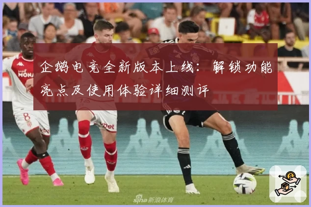 企鹅电竞全新版本上线:解锁功能亮点及使用体验详细测评