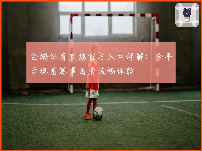 企鹅体育直播官方入口详解：全平台观看赛事高清流畅体验