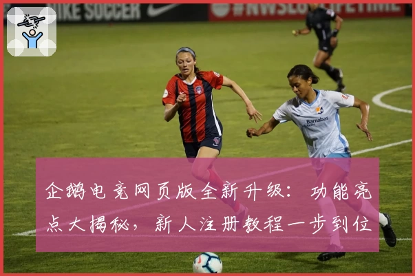 企鹅电竞网页版全新升级:功能亮点大揭秘,新人注册教程一步到位